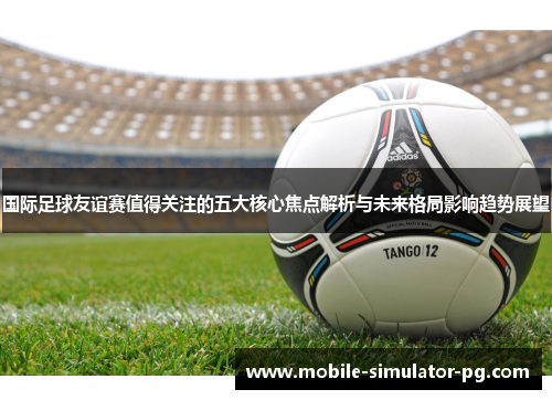 国际足球友谊赛值得关注的五大核心焦点解析与未来格局影响趋势展望