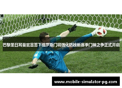 巴黎圣日耳曼官宣签下俄罗斯门将强化防线新赛季门神之争正式开启