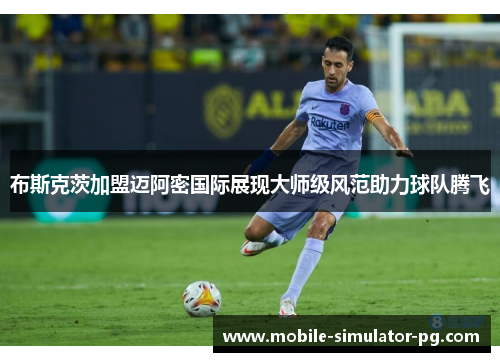 布斯克茨加盟迈阿密国际展现大师级风范助力球队腾飞 布斯克茨加盟迈阿密国际展现大师级风范助力球队腾飞