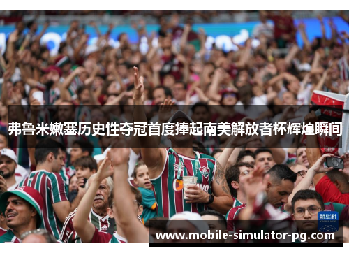 弗鲁米嫩塞历史性夺冠首度捧起南美解放者杯辉煌瞬间 弗鲁米嫩塞历史性夺冠首度捧起南美解放者杯辉煌瞬间