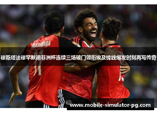 穆斯塔法穆罕默德非洲杯连续三场破门领衔埃及锋线爆发时刻再写传奇