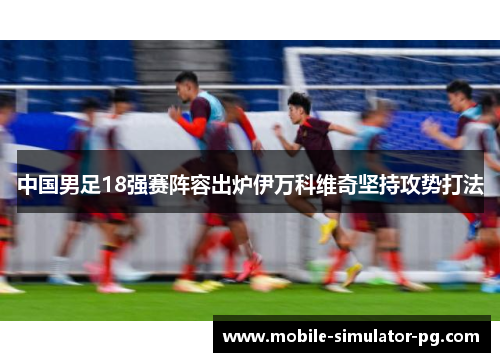 中国男足18强赛阵容出炉伊万科维奇坚持攻势打法