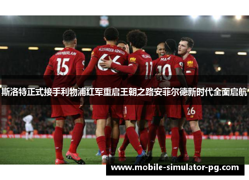 斯洛特正式接手利物浦红军重启王朝之路安菲尔德新时代全面启航