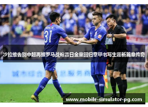 沙拉维告别中超再披罗马战袍昔日金童回归意甲书写生涯新篇章传奇