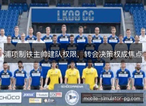 浦项制铁主帅建队权限,转会决策权成焦点 浦项制铁主帅建队权限,转会决策权成焦点